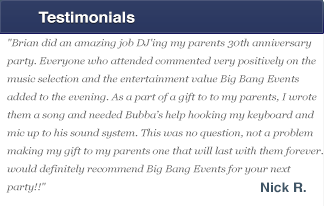 Brian did an amazing job DJ'ing my parents 30th anniversary party. Everyone who attended commented very positively on the music selection and the entertainment value Big Bang Events added to the evening. As a part of a gift to to my parents, I wrote them a song and needed Bubba�s help hooking my keyboard and mic up to his sound system. This was no question, not a problem making my gift to my parents one that will last with them forever. I would definitely recommend Big Bang Events for your next party!!